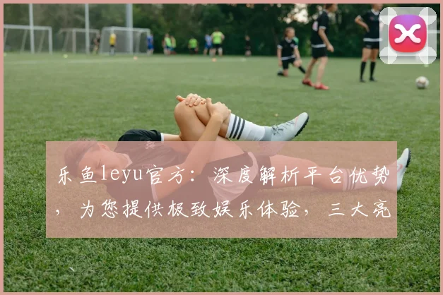 乐鱼leyu官方：深度解析平台优势，为您提供极致娱乐体验，三大亮点，不容错过，敬请关注